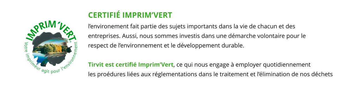 CERTIFIÉ IMPRIM’VERT l’environement fait partie des sujets importants dans la vie de chacun et des  entreprises. Aussi, nous sommes investis dans une démarche volontaire pour le  respect de l’environnement et le développement durable.  Tirvit est certifié Imprim’Vert, ce qui nous engage à employer quotidiennement les proédures liées aux réglementations dans le traitement et l’élimination de nos déchets